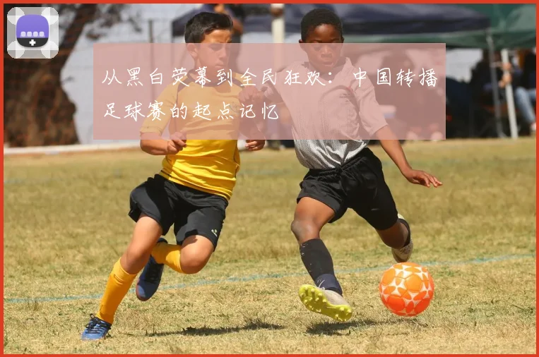 从黑白荧幕到全民狂欢：中国转播足球赛的起点记忆