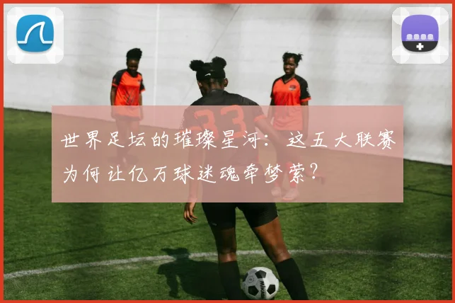 世界足坛的璀璨星河：这五大联赛为何让亿万球迷魂牵梦萦？