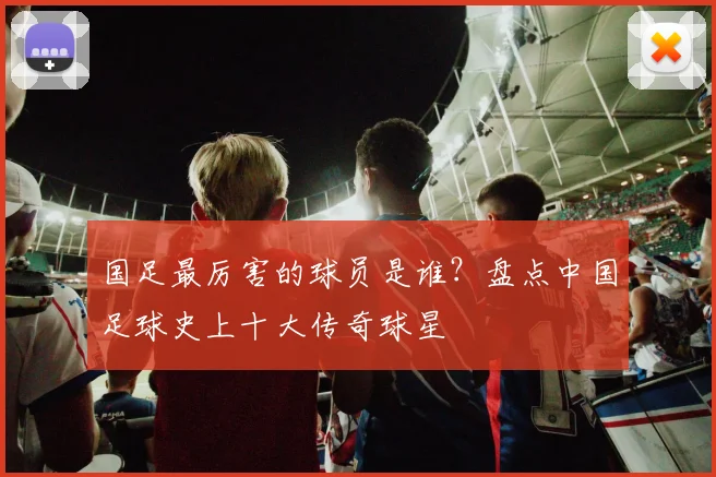 国足最厉害的球员是谁？盘点中国足球史上十大传奇球星