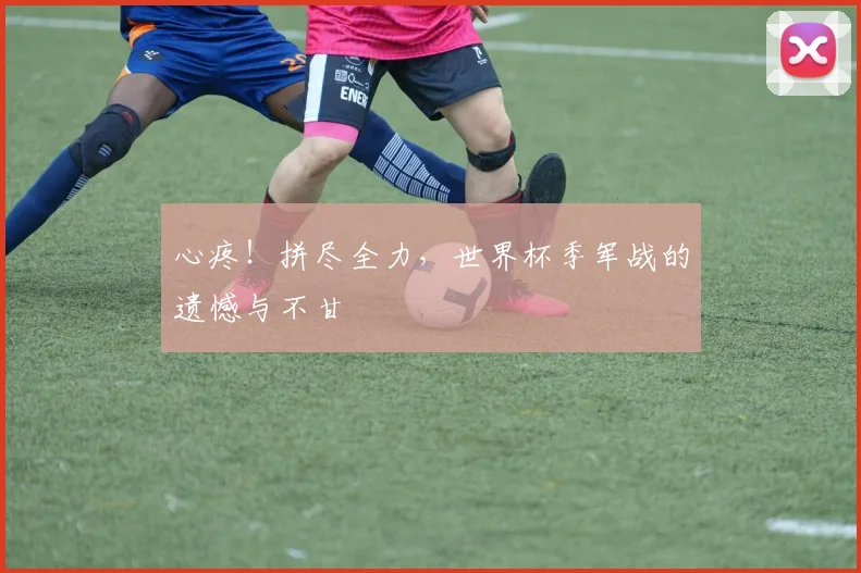 心疼！拼尽全力，世界杯季军战的遗憾与不甘