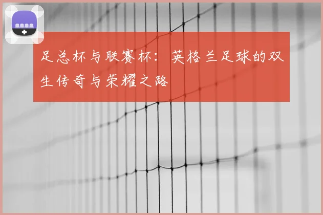 足总杯与联赛杯：英格兰足球的双生传奇与荣耀之路