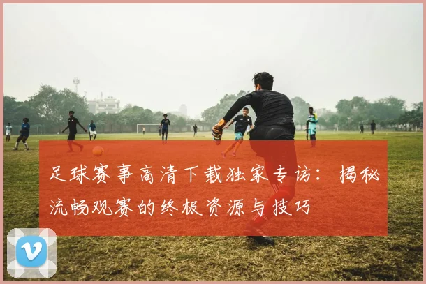 足球赛事高清下载独家专访：揭秘流畅观赛的终极资源与技巧