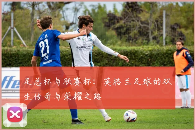 足总杯与联赛杯：英格兰足球的双生传奇与荣耀之路